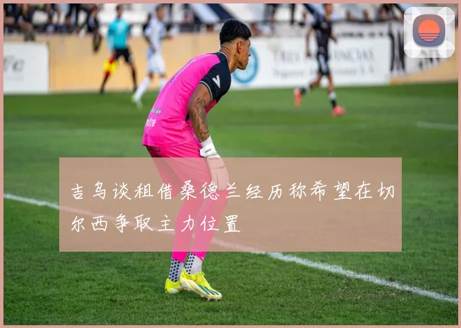 吉乌谈租借桑德兰经历称希望在切尔西争取主力位置