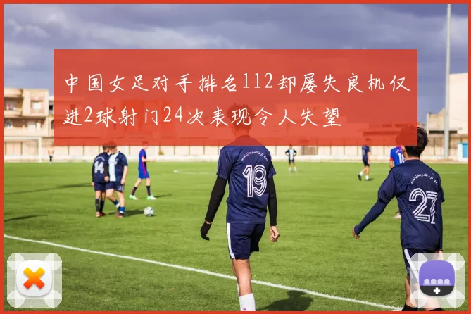 中国女足对手排名112却屡失良机仅进2球射门24次表现令人失望