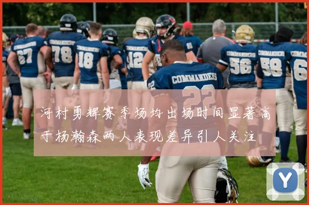 河村勇辉赛季场均出场时间显著高于杨瀚森两人表现差异引人关注