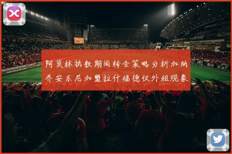 阿莫林执教期间转会策略分析加纳乔安东尼加盟拉什福德仅外租现象探讨