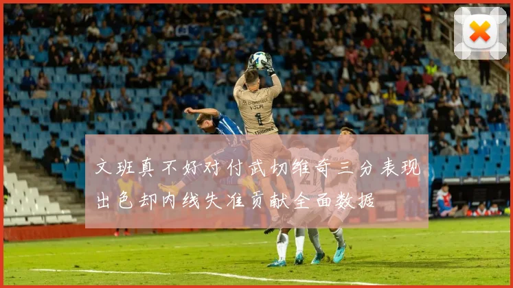 文班真不好对付武切维奇三分表现出色却内线失准贡献全面数据