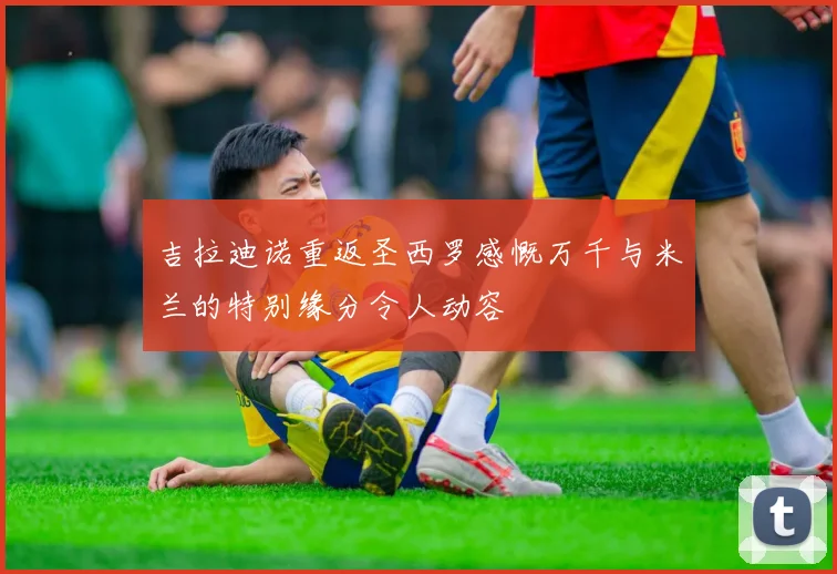 吉拉迪诺重返圣西罗感慨万千与米兰的特别缘分令人动容