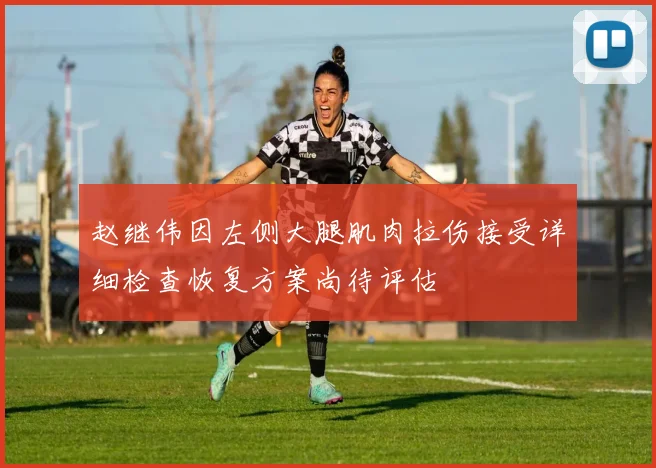 赵继伟因左侧大腿肌肉拉伤接受详细检查恢复方案尚待评估