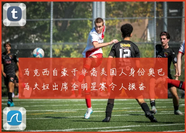 马克西自豪于非裔美国人身份奥巴马夫妇出席全明星赛令人振奋