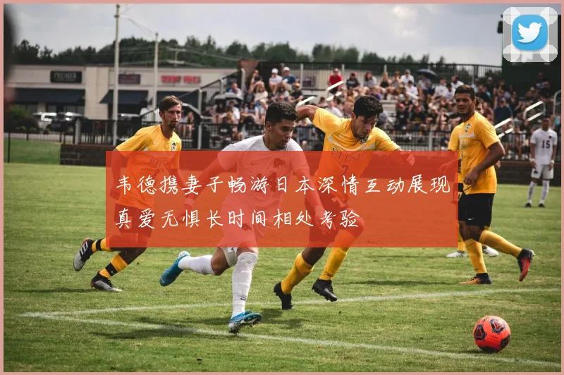 韦德携妻子畅游日本深情互动展现真爱无惧长时间相处考验