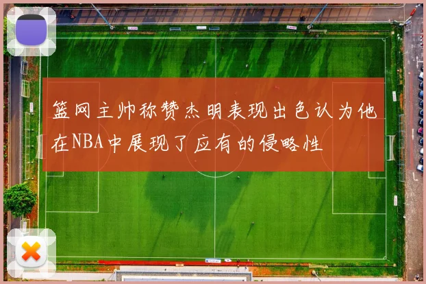 篮网主帅称赞杰明表现出色认为他在NBA中展现了应有的侵略性